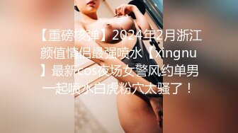 【重磅核弹】2024年2月浙江颜值情侣最强喷水【xingnu】最新cos夜场女警风约单男一起喷水白虎粉穴太骚了！