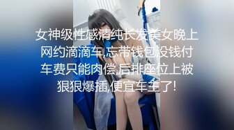 女神级性感清纯长发美女晚上网约滴滴车,忘带钱包没钱付车费只能肉偿,后排座位上被狠狠爆插,便宜车主了!