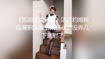 《凯迪拉克探花》酒店约炮极品兼职妹颜值太高小哥没弄几下就射了