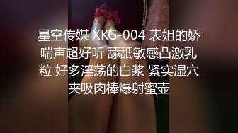 星空传媒 XKG-004 表姐的娇喘声超好听 舔舐敏感凸激乳粒 好多淫荡的白浆 紧实湿穴夹吸肉棒爆射蜜壶