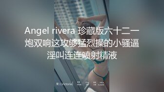 Angel rivera 珍藏版六十二一炮双响这攻够猛烈操的小骚逼淫叫连连喷射精液