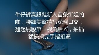 牛仔裤高跟鞋新人苗条御姐啪啪，腰细美臀特写深喉口交，翘起屁股第一视角后入，抽插猛操搞完手指扣逼