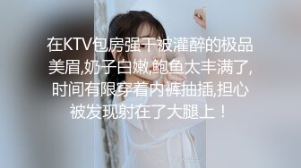 在KTV包房强干被灌醉的极品美眉,奶子白嫩,鲍鱼太丰满了,时间有限穿着内裤抽插,担心被发现射在了大腿上！