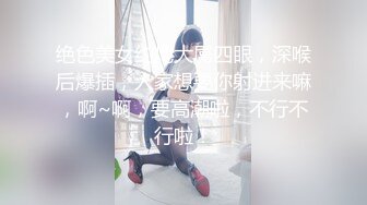 绝色美女约炮大屌四眼，深喉后爆插，人家想要你射进来嘛，啊~啊，要高潮啦，不行不行啦！