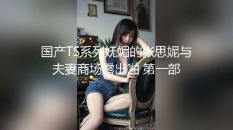 国产TS系列妩媚的张思妮与夫妻商场露出啪 第一部