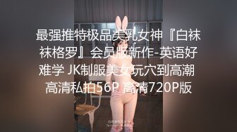 最强推特极品美乳女神『白袜袜格罗』会员版新作-英语好难学 JK制服美女玩穴到高潮 高清私拍56P 高清720P版