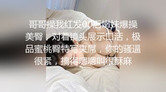 哥哥操我红发00后嫩妹爆操美臀，对着镜头展示口活，极品蜜桃臀特写夹屌，你的骚逼很紧，搞得嗯嗯叫很酥麻