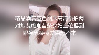 精品酒店蓝色圆床高清偷拍两对炮友啪啪苗条少妇上位摇到眼镜男腰疼差点起不来