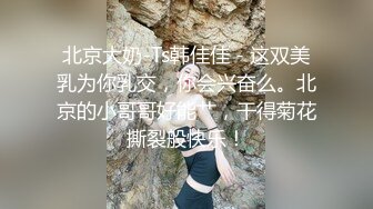 北京大奶-Ts韩佳佳 - 这双美乳为你乳交，你会兴奋么。北京的小哥哥好能艹，干得菊花撕裂般快乐！