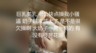 巨乳美乳 老公快点操我小骚逼 奶子越来越大了 是不是很欠操啊 大奶子一晃一晃的 有没有被晃花眼