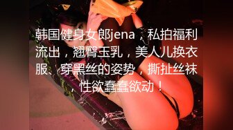 韩国健身女郎jena，私拍福利流出，翘臀玉乳，美人儿换衣服、穿黑丝的姿势，撕扯丝袜，性欲蠢蠢欲动！