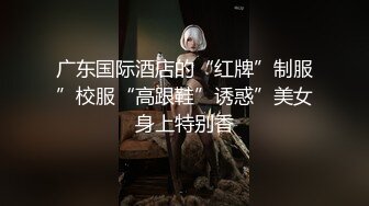 广东国际酒店的“红牌”制服”校服“高跟鞋”诱惑”美女身上特别香