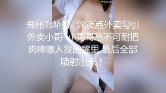 郑州Ts娇娘 -深夜点外卖勾引外卖小哥  小哥哥急不可耐把肉棒塞入我的嘴里 最后全部喷射出来！