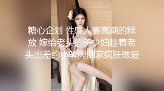 糖心企划 性感人妻高潮的释放 嫁给老头的美少妇趁着老头出差约小鲜肉回家疯狂做爱