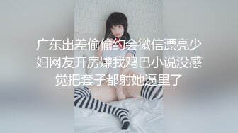 广东出差偷偷约会微信漂亮少妇网友开房嫌我鸡巴小说没感觉把套子都射她逼里了