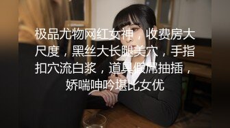 极品尤物网红女神，收费房大尺度，黑丝大长腿美穴，手指扣穴流白浆，道具假屌抽插，娇喘呻吟堪比女优