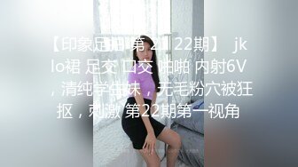 【印象足拍 第 21 22期】  jk lo裙 足交 口交 啪啪 内射6V，清纯学生妹，无毛粉穴被狂抠，刺激 第22期第一视角