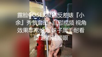 露脸COSER极品反差婊『小余』秀萝套图+自慰视频 视角效果非常给力 妹子属于耐看型 越看越顺眼