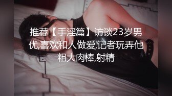 推荐【手淫篇】访谈23岁男优,喜欢和人做爱,记者玩弄他粗大肉棒,射精