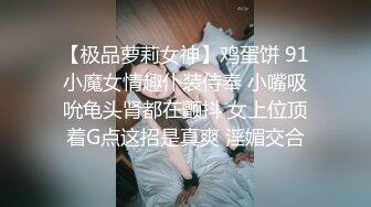 【极品萝莉女神】鸡蛋饼 91小魔女情趣仆装侍奉 小嘴吸吮龟头肾都在颤抖 女上位顶着G点这招是真爽 淫媚交合