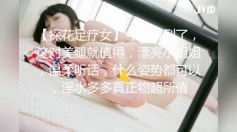 【探花足疗女】今晚赚到了，这对美腿就值得，漂亮小姐姐，温柔听话，什么姿势都可以，淫水多多真正物超所值