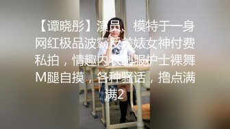 【谭晓彤】演员、模特于一身网红极品波霸反差婊女神付费私拍，情趣内衣制服护士裸舞M腿自摸，各种骚话，撸点满满2