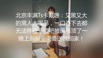 北京丰满Ts卡戴珊：又黑又大的黑人大黑吊，一口吞下去都无法呼吸，酒吧被黑吊顶了一晚上屁股，说要送我回家！