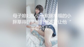 母子媳妇乱伦一家亲幸福的小胖草得巨乳媳妇受不了让他“干你妈去”