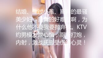 结婚、生过小孩、离异的最骚美少妇：我真的好难过啊，为什么他不要我要抛弃我。KTV约男模发泄心情，厕所打炮，内射，激战抚慰受伤的心灵！