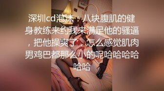 深圳cd泡沫：八块腹肌的健身教练来约我来满足他的骚逼，把他操爽了，怎么感觉肌肉男鸡巴都那么小的呢哈哈哈哈哈哈