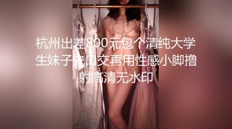 杭州出差800元包个清纯大学生妹子先口交再用性感小脚撸射高清无水印