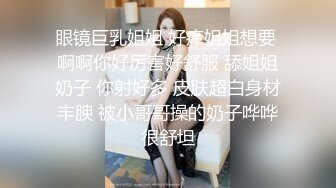 眼镜巨乳姐姐 好痒姐姐想要 啊啊你好厉害好舒服 舔姐姐奶子 你射好多 皮肤超白身材丰腴 被小哥哥操的奶子哗哗很舒坦