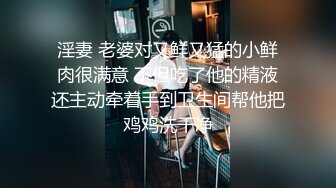 淫妻 老婆对又鲜又猛的小鲜肉很满意 不但吃了他的精液还主动牵着手到卫生间帮他把鸡鸡洗干净