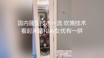 国内骚货技术一流 吹箫技术看起来能和av女优有一拼