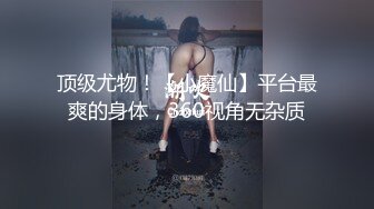 顶级尤物！【小魔仙】平台最爽的身体，360视角无杂质