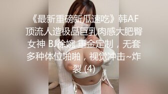 《最新重磅新瓜速吃》韩AF顶流人造极品巨乳肉感大肥臀女神 BJ徐婉 重金定制，无套多种体位啪啪，视觉冲击~炸裂 (4)