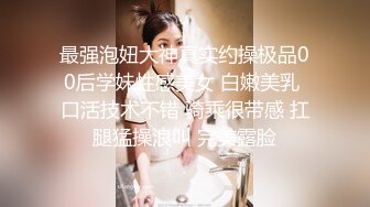 最强泡妞大神真实约操极品00后学妹性感美女 白嫩美乳 口活技术不错 骑乘很带感 扛腿猛操浪叫 完美露脸