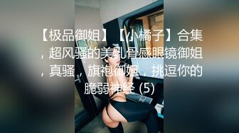 【极品御姐】【小橘子】合集，超风骚的美乳骨感眼镜御姐，真骚，旗袍御姐，挑逗你的脆弱神经 (5)