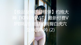 【极品女神重磅核弹】约炮大神『KINGMAST』最新付费VIP群私拍 细腰蜜桃臀白虎穴女神的呻吟 (2)