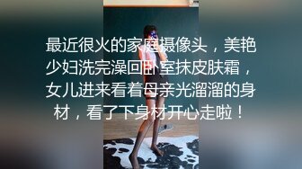 最近很火的家庭摄像头，美艳少妇洗完澡回卧室抹皮肤霜，女儿进来看着母亲光溜溜的身材，看了下身材开心走啦！