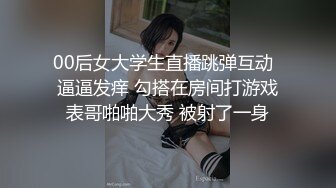 00后女大学生直播跳弹互动  逼逼发痒 勾搭在房间打游戏表哥啪啪大秀 被射了一身