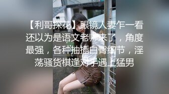 【利哥探花】眼镜人妻乍一看还以为是语文老师来了，角度最强，各种抽插白臀细节，淫荡骚货棋逢对手遇上猛男