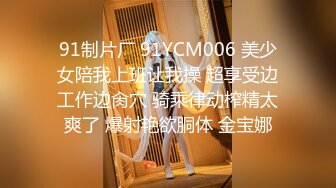 91制片厂 91YCM006 美少女陪我上班让我操 超享受边工作边肏穴 骑乘律动榨精太爽了 爆射艳欲胴体 金宝娜