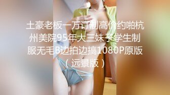 土豪老板一万订制高价约啪杭州美院95年大三妹子学生制服无毛B边拍边搞1080P原版（远景版）