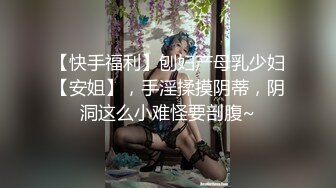 【快手福利】刨妇产母乳少妇【安姐】，手淫揉摸阴蒂，阴洞这么小难怪要剖腹~