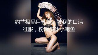 约艹极品巨乳妹，被我的口活征服，粉嫩多汁小鲍鱼