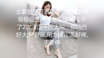 土豪肚腩哥酒店高价约操女神级极品性感美女车模啪啪,干了2次淫语不断大叫：你鸡巴好大,好舒服,用力操我逼,好痒,不要停