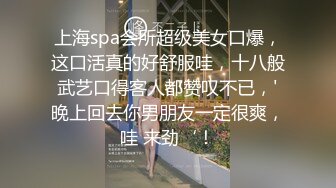 上海spa会所超级美女口爆，这口活真的好舒服哇，十八般武艺口得客人都赞叹不已，'晚上回去你男朋友一定很爽，哇 来劲‘！