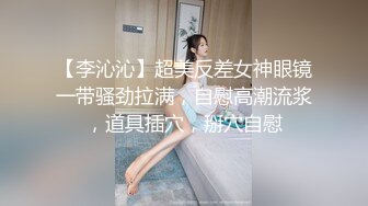 【李沁沁】超美反差女神眼镜一带骚劲拉满，自慰高潮流浆，道具插穴，掰穴自慰