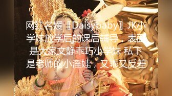 网红名媛〖Daisybaby〗JK小学妹放学后的课后辅导，表面是大家文静乖巧小学妹 私下是老师的小淫娃，又乖又反差